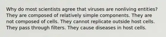 Why do most scientists agree that viruses are nonliving entities? They are composed of relatively simple components. They are not composed of cells. They cannot replicate outside host cells. They pass through filters. They cause diseases in host cells.