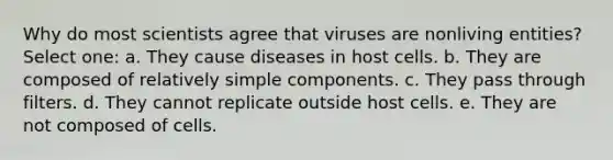 Why do most scientists agree that viruses are nonliving entities? Select one: a. They cause diseases in host cells. b. They are composed of relatively simple components. c. They pass through filters. d. They cannot replicate outside host cells. e. They are not composed of cells.