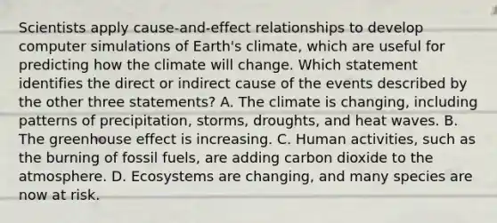 Scientists apply cause-and-effect relationships to develop computer simulations of Earth's climate, which are useful for predicting how the climate will change. Which statement identifies the direct or indirect cause of the events described by the other three statements? A. The climate is changing, including patterns of precipitation, storms, droughts, and heat waves. B. The greenhouse effect is increasing. C. Human activities, such as the burning of fossil fuels, are adding carbon dioxide to the atmosphere. D. Ecosystems are changing, and many species are now at risk.