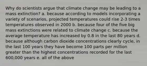 Why do scientists argue that climate change may be leading to a mass extinction? a. because according to models incorporating a variety of scenarios, projected temperatures could rise 2-3 times temperatures observed in 2000 b. because four of the five big mass extinctions were related to climate change c. because the average temperature has increased by 0.8 in the last 80 years d. because although carbon dioxide concentrations clearly cycle, in the last 100 years they have become 100 parts per million greater than the highest concentrations recorded for the last 600,000 years e. all of the above