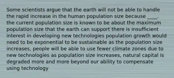 Some scientists argue that the earth will not be able to handle the rapid increase in the human population size because ____. the current population size is known to be about the maximum population size that the earth can support there is insufficient interest in developing new technologies population growth would need to be exponential to be sustainable as the population size increases, people will be able to use fewer climate zones due to new technologies as population size increases, natural capital is degraded more and more beyond our ability to compensate using technology