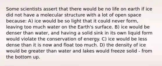 Some scientists assert that there would be no life on earth if ice did not have a molecular structure with a lot of open space because: A) ice would be so light that it could never form, leaving too much water on the Earth's surface. B) ice would be denser than water, and having a solid sink in its own liquid form would violate the conservation of energy. C) ice would be less dense than it is now and float too much. D) the density of ice would be greater than water and lakes would freeze solid - from the bottom up.