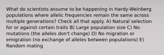 What do scientists assume to be happening in Hardy-Weinberg populations where allelic frequencies remain the same across multiple generations? Check all that apply. A) Natural selection for or against certain traits B) Large population size C) No mutations (the alleles don't change) D) No migration or emigration (no exchange of alleles between populations) E) Random mating