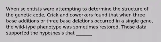 When scientists were attempting to determine the structure of the genetic code, Crick and coworkers found that when three base additions or three base deletions occurred in a single gene, the wild-type phenotype was sometimes restored. These data supported the hypothesis that _______