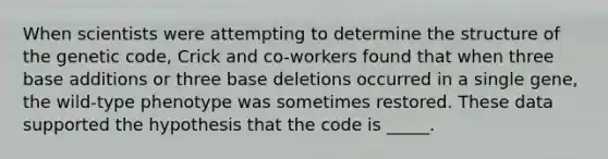 When scientists were attempting to determine the structure of the genetic code, Crick and co-workers found that when three base additions or three base deletions occurred in a single gene, the wild-type phenotype was sometimes restored. These data supported the hypothesis that the code is _____.