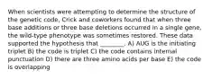 When scientists were attempting to determine the structure of the genetic code, Crick and coworkers found that when three base additions or three base deletions occurred in a single gene, the wild-type phenotype was sometimes restored. These data supported the hypothesis that ________. A) AUG is the initiating triplet B) the code is triplet C) the code contains internal punctuation D) there are three amino acids per base E) the code is overlapping