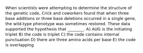 When scientists were attempting to determine the structure of the genetic code, Crick and coworkers found that when three base additions or three base deletions occurred in a single gene, the wild-type phenotype was sometimes restored. These data supported the hypothesis that ________. A) AUG is the initiating triplet B) the code is triplet C) the code contains internal punctuation D) there are three amino acids per base E) the code is overlapping