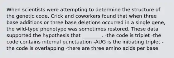 When scientists were attempting to determine the structure of the genetic code, Crick and coworkers found that when three base additions or three base deletions occurred in a single gene, the wild-type phenotype was sometimes restored. These data supported the hypothesis that ________. -the code is triplet -the code contains internal punctuation -AUG is the initiating triplet -the code is overlapping -there are three amino acids per base