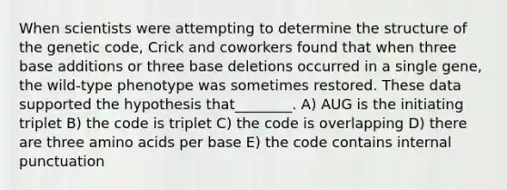 When scientists were attempting to determine the structure of the genetic code, Crick and coworkers found that when three base additions or three base deletions occurred in a single gene, the wild-type phenotype was sometimes restored. These data supported the hypothesis that________. A) AUG is the initiating triplet B) the code is triplet C) the code is overlapping D) there are three amino acids per base E) the code contains internal punctuation