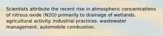 Scientists attribute the recent rise in atmospheric concentrations of nitrous oxide (N2O) primarily to drainage of wetlands. agricultural activity. industrial practices. wastewater management. automobile combustion.