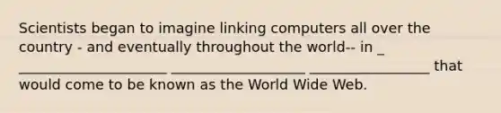 Scientists began to imagine linking computers all over the country - and eventually throughout the world-- in _ _____________________ ___________________ _________________ that would come to be known as the World Wide Web.