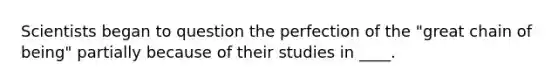 Scientists began to question the perfection of the "great chain of being" partially because of their studies in ____.​