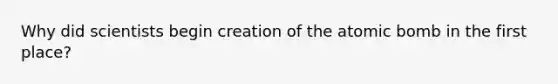 Why did scientists begin creation of the atomic bomb in the first place?