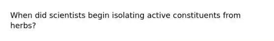 When did scientists begin isolating active constituents from herbs?