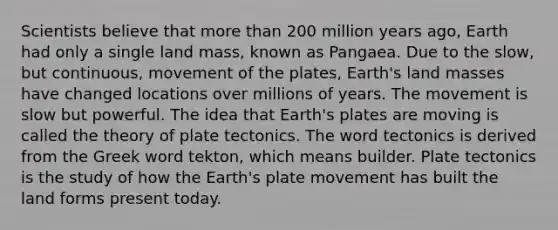 Scientists believe that <a href='https://www.questionai.com/knowledge/keWHlEPx42-more-than' class='anchor-knowledge'>more than</a> 200 million years ago, Earth had only a single land mass, known as Pangaea. Due to the slow, but continuous, movement of the plates, Earth's land masses have changed locations over millions of years. The movement is slow but powerful. The idea that Earth's plates are moving is called the theory of plate tectonics. The word tectonics is derived from the Greek word tekton, which means builder. Plate tectonics is the study of how the Earth's plate movement has built the land forms present today.