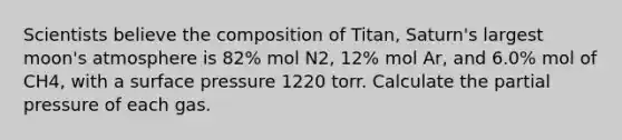 Scientists believe the composition of Titan, Saturn's largest moon's atmosphere is 82% mol N2, 12% mol Ar, and 6.0% mol of CH4, with a surface pressure 1220 torr. Calculate the partial pressure of each gas.