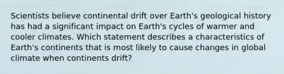 Scientists believe continental drift over Earth's geological history has had a significant impact on Earth's cycles of warmer and cooler climates. Which statement describes a characteristics of Earth's continents that is most likely to cause changes in global climate when continents drift?