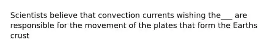 Scientists believe that convection currents wishing the___ are responsible for the movement of the plates that form the Earths crust