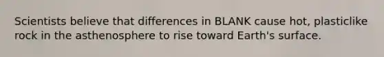 Scientists believe that differences in BLANK cause hot, plasticlike rock in the asthenosphere to rise toward Earth's surface.