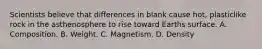 Scientists believe that differences in blank cause hot, plasticlike rock in the asthenosphere to rise toward Earths surface. A. Composition. B. Weight. C. Magnetism. D. Density