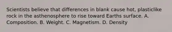 Scientists believe that differences in blank cause hot, plasticlike rock in the asthenosphere to rise toward Earths surface. A. Composition. B. Weight. C. Magnetism. D. Density