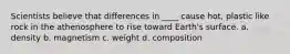 Scientists believe that differences in ____ cause hot, plastic like rock in the athenosphere to rise toward Earth's surface. a. density b. magnetism c. weight d. composition