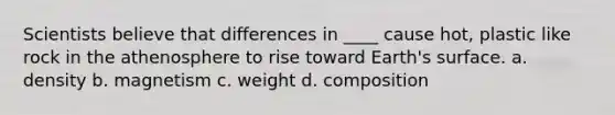 Scientists believe that differences in ____ cause hot, plastic like rock in the athenosphere to rise toward Earth's surface. a. density b. magnetism c. weight d. composition