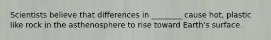 Scientists believe that differences in ________ cause hot, plastic like rock in the asthenosphere to rise toward Earth's surface.
