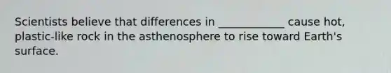 Scientists believe that differences in ____________ cause hot, plastic-like rock in the asthenosphere to rise toward Earth's surface.