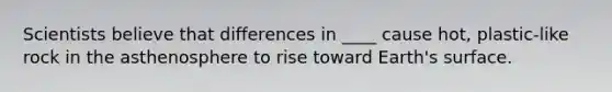 Scientists believe that differences in ____ cause hot, plastic-like rock in the asthenosphere to rise toward Earth's surface.