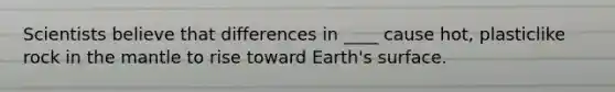 Scientists believe that differences in ____ cause hot, plasticlike rock in the mantle to rise toward Earth's surface.