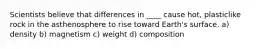 Scientists believe that differences in ____ cause hot, plasticlike rock in the asthenosphere to rise toward Earth's surface. a) density b) magnetism c) weight d) composition
