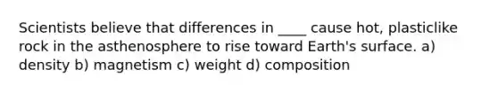 Scientists believe that differences in ____ cause hot, plasticlike rock in the asthenosphere to rise toward Earth's surface. a) density b) magnetism c) weight d) composition