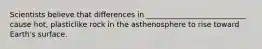 Scientists believe that differences in ___________________________ cause hot, plasticlike rock in the asthenosphere to rise toward Earth's surface.