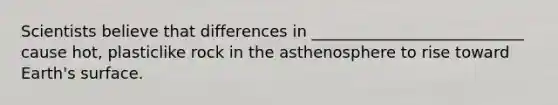 Scientists believe that differences in ___________________________ cause hot, plasticlike rock in the asthenosphere to rise toward Earth's surface.