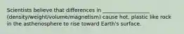 Scientists believe that differences in __________________ (density/weight/volume/magnetism) cause hot, plastic like rock in the asthenosphere to rise toward Earth's surface.