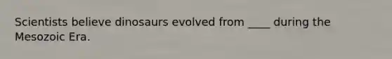 Scientists believe dinosaurs evolved from ____ during the Mesozoic Era.