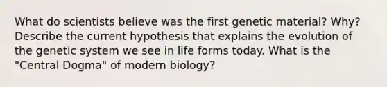 What do scientists believe was the first genetic material? Why? Describe the current hypothesis that explains the evolution of the genetic system we see in life forms today. What is the "Central Dogma" of modern biology?