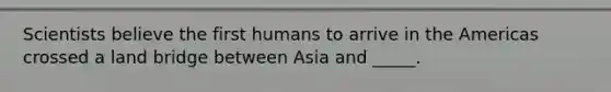 Scientists believe the first humans to arrive in the Americas crossed a land bridge between Asia and _____.