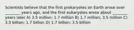 Scientists believe that the first prokaryotes on Earth arose over ________ years ago, and the first eukaryotes arose about ________ years later A) 3.5 million; 1.7 million B) 1.7 million; 3.5 million C) 3.5 billion; 1.7 billion D) 1.7 billion; 3.5 billion