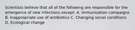 Scientists believe that all of the following are responsible for the emergence of new infections except: A. Immunization campaigns B. Inappropriate use of antibiotics C. Changing social conditions D. Ecological change