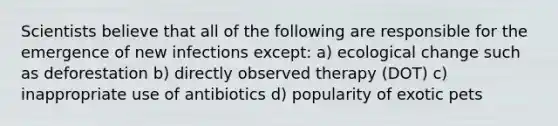 Scientists believe that all of the following are responsible for the emergence of new infections except: a) ecological change such as deforestation b) directly observed therapy (DOT) c) inappropriate use of antibiotics d) popularity of exotic pets