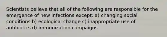 Scientists believe that all of the following are responsible for the emergence of new infections except: a) changing social conditions b) ecological change c) inappropriate use of antibiotics d) immunization campaigns