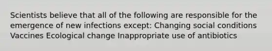 Scientists believe that all of the following are responsible for the emergence of new infections except: Changing social conditions Vaccines Ecological change Inappropriate use of antibiotics