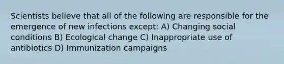 Scientists believe that all of the following are responsible for the emergence of new infections except: A) Changing social conditions B) Ecological change C) Inappropriate use of antibiotics D) Immunization campaigns