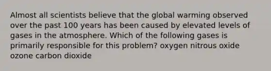 Almost all scientists believe that the global warming observed over the past 100 years has been caused by elevated levels of gases in the atmosphere. Which of the following gases is primarily responsible for this problem? oxygen nitrous oxide ozone carbon dioxide