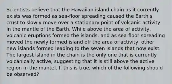 Scientists believe that the Hawaiian island chain as it currently exists was formed as sea-floor spreading caused the Earth's crust to slowly move over a stationary point of volcanic activity in the mantle of the Earth. While above the area of activity, volcanic eruptions formed the islands, and as sea-floor spreading moved the newly formed island off the area of activity, other new islands formed leading to the seven islands that now exist. The largest island in the chain is the only one that is currently volcanically active, suggesting that it is still above the active region in the mantel. If this is true, which of the following should be observed?