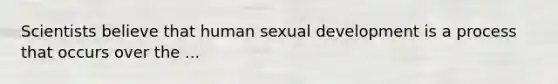 Scientists believe that human sexual development is a process that occurs over the ...