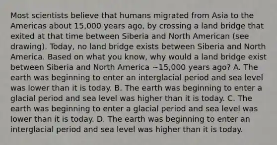 Most scientists believe that humans migrated from Asia to the Americas about 15,000 years ago, by crossing a land bridge that exited at that time between Siberia and North American (see drawing). Today, no land bridge exists between Siberia and North America. Based on what you know, why would a land bridge exist between Siberia and North America ~15,000 years ago? A. The earth was beginning to enter an interglacial period and sea level was lower than it is today. B. The earth was beginning to enter a glacial period and sea level was higher than it is today. C. The earth was beginning to enter a glacial period and sea level was lower than it is today. D. The earth was beginning to enter an interglacial period and sea level was higher than it is today.