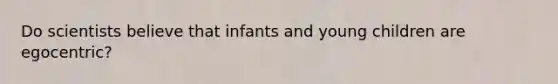 Do scientists believe that infants and young children are egocentric?